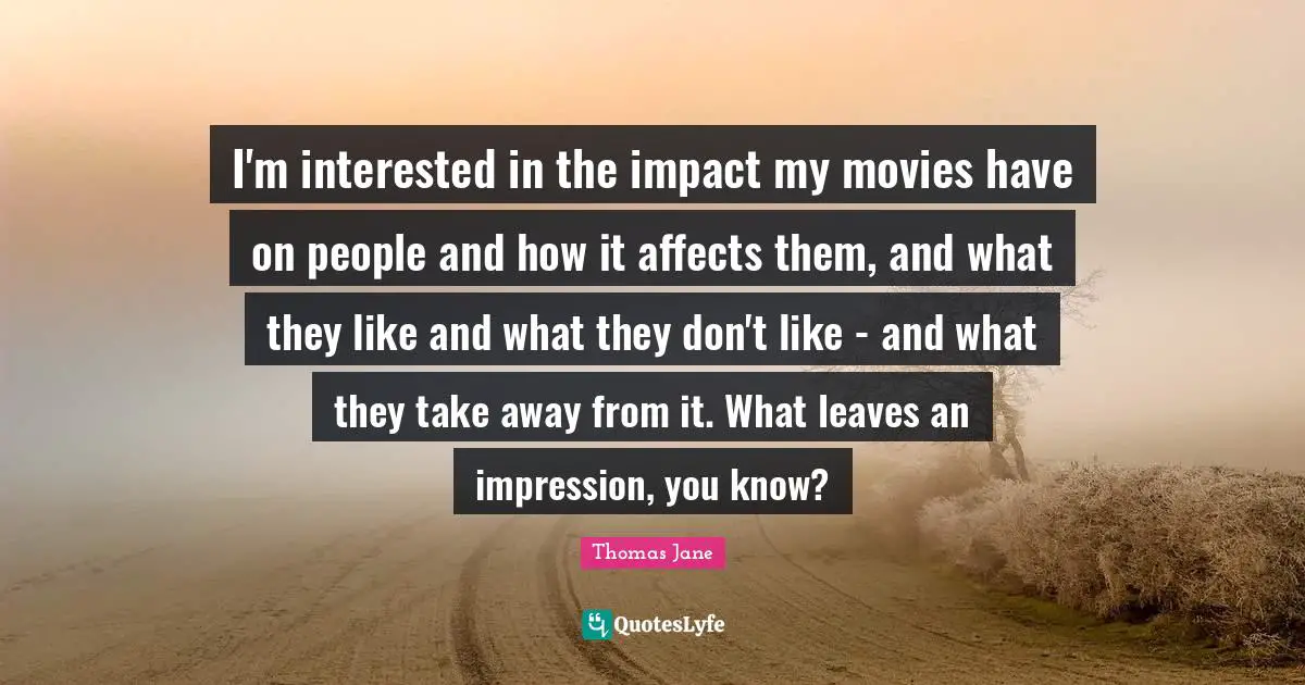 I'm interested in the impact my movies have on people and how it affects them, and what they like and what they don't like - and what they take away from it. What leaves an impression, you know?