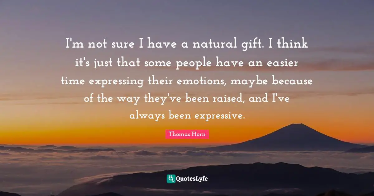 I'm not sure I have a natural gift. I think it's just that some people have an easier time expressing their emotions, maybe because of the way they've been raised, and I've always been expressive.