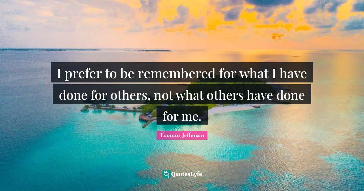 I prefer to be remembered for what I have done for others, not what others have done for me.