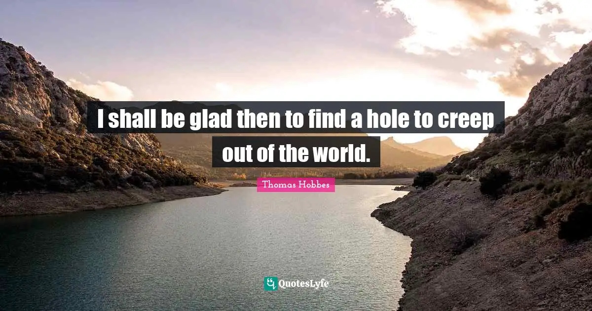 I shall be glad then to find a hole to creep out of the world.