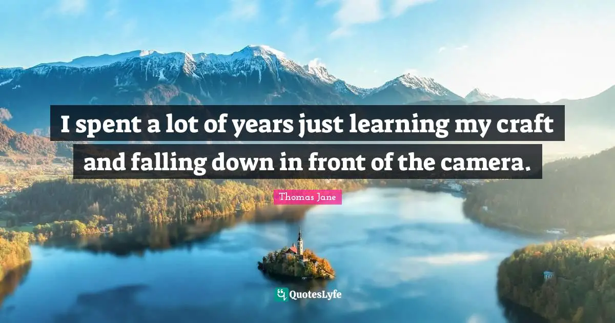 I spent a lot of years just learning my craft and falling down in front of the camera.