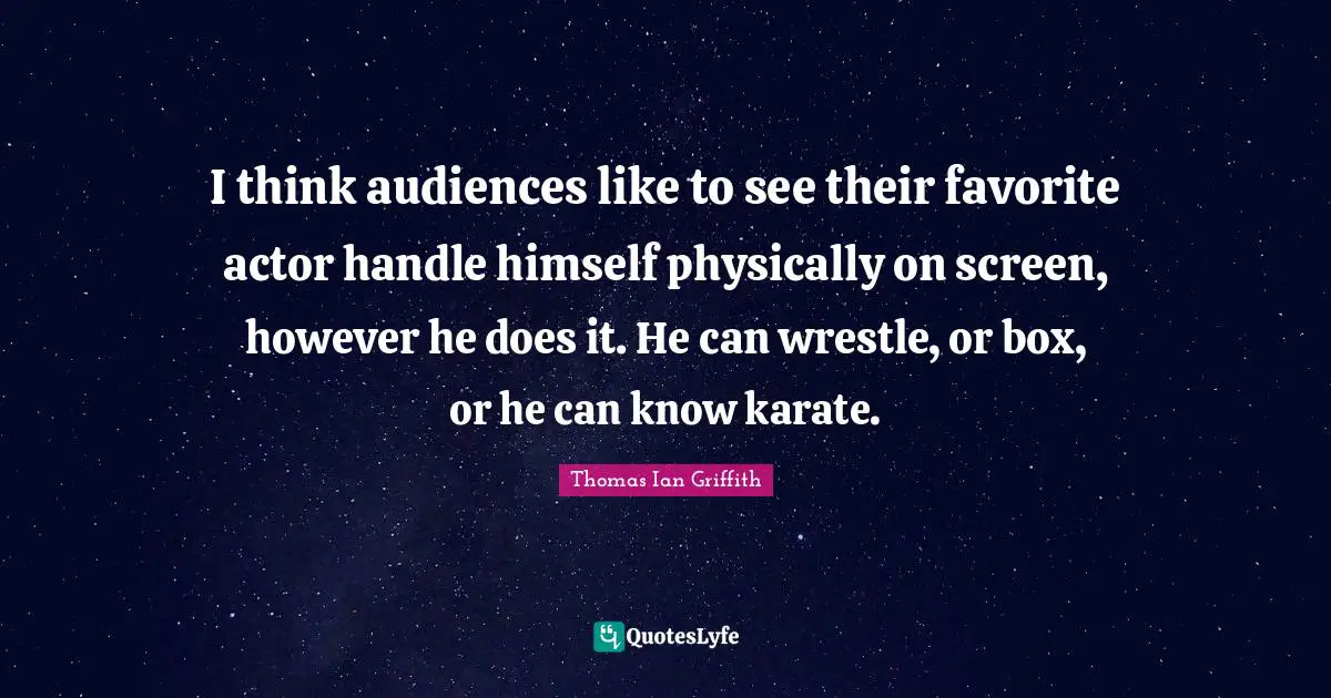 I think audiences like to see their favorite actor handle himself physically on screen, however he does it. He can wrestle, or box, or he can know karate.