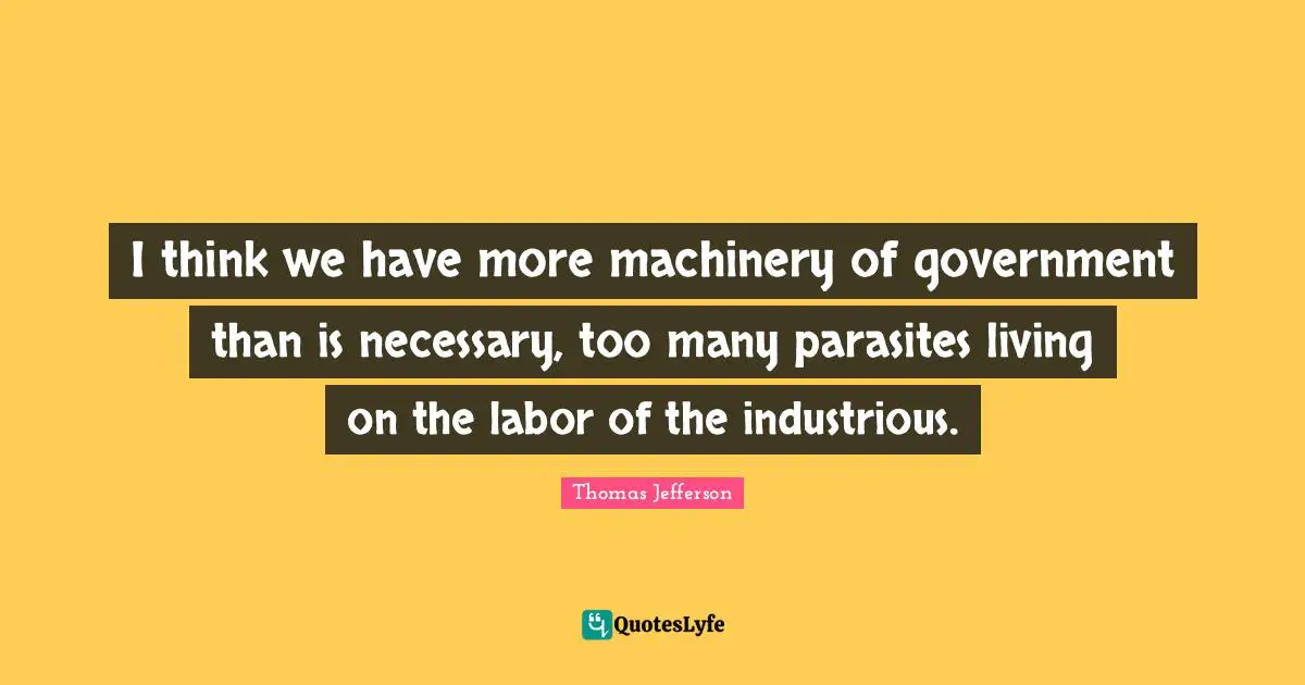 Thomas Jefferson Quotes: "I think we have more machinery of government than is necessary, too many parasites living on the labor of the industrious."