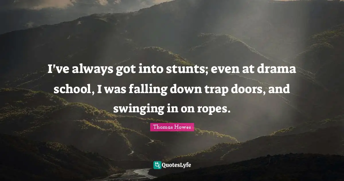 I've always got into stunts; even at drama school, I was falling down trap doors, and swinging in on ropes.