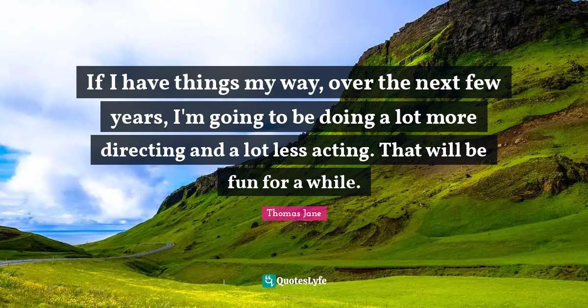 If I have things my way, over the next few years, I'm going to be doing a lot more directing and a lot less acting. That will be fun for a while.