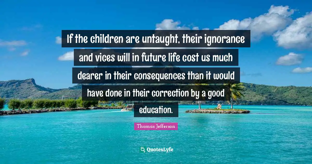 If the children are untaught, their ignorance and vices will in future life cost us much dearer in their consequences than it would have done in their correction by a good education.