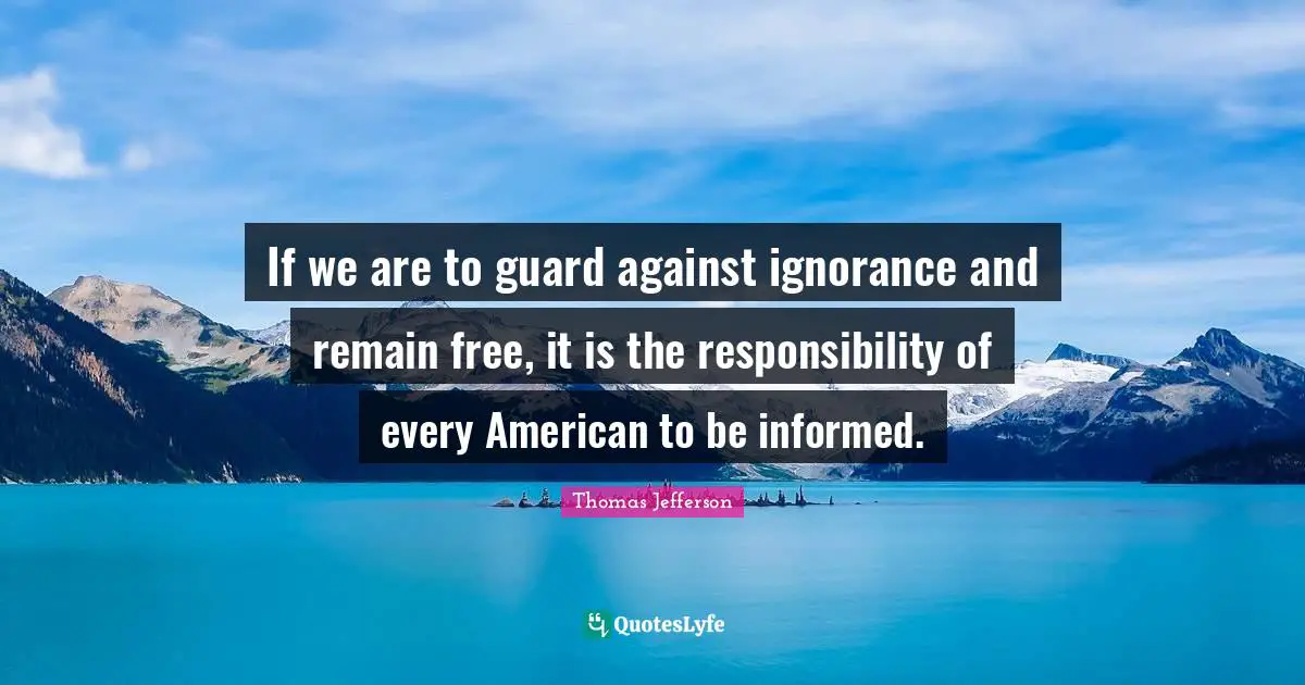 Thomas Jefferson Quotes: "If we are to guard against ignorance and remain free, it is the responsibility of every American to be informed."