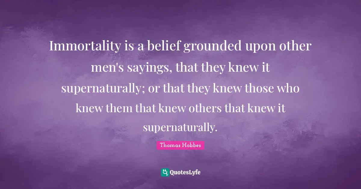 Thomas Hobbes Quotes: "Immortality is a belief grounded upon other men's sayings, that they knew it supernaturally; or that they knew those who knew them that knew others that knew it supernaturally."
