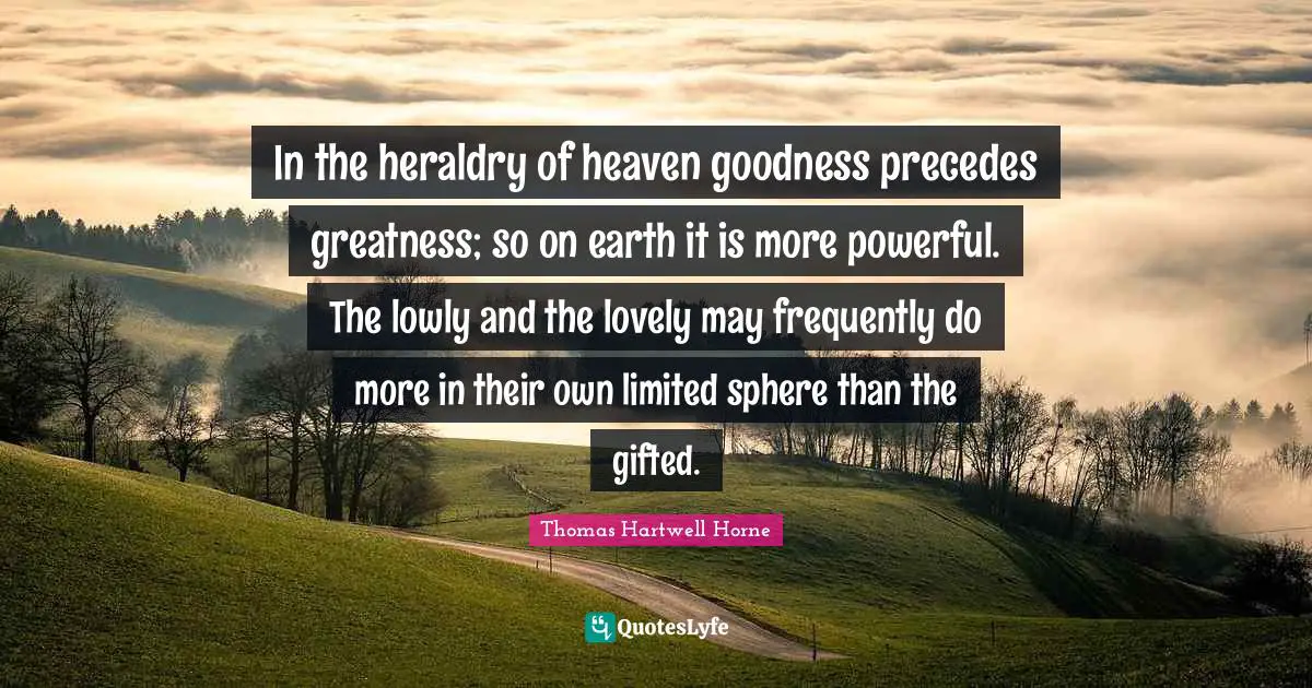 In the heraldry of heaven goodness precedes greatness; so on earth it is more powerful. The lowly and the lovely may frequently do more in their own limited sphere than the gifted.