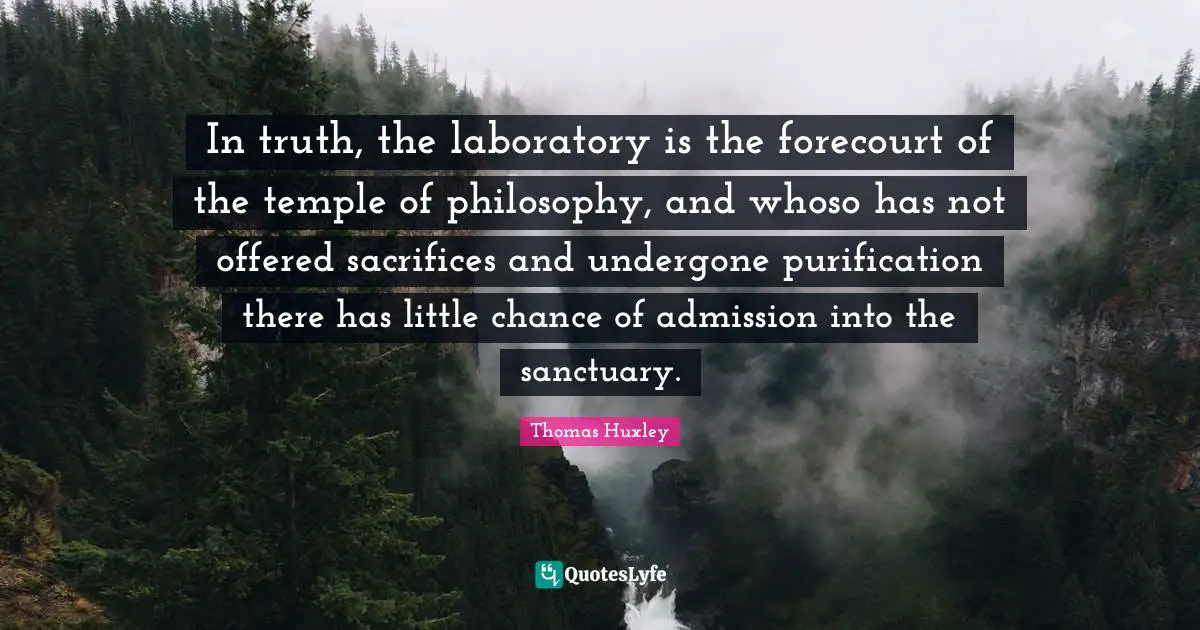 In truth, the laboratory is the forecourt of the temple of philosophy, and whoso has not offered sacrifices and undergone purification there has little chance of admission into the sanctuary.