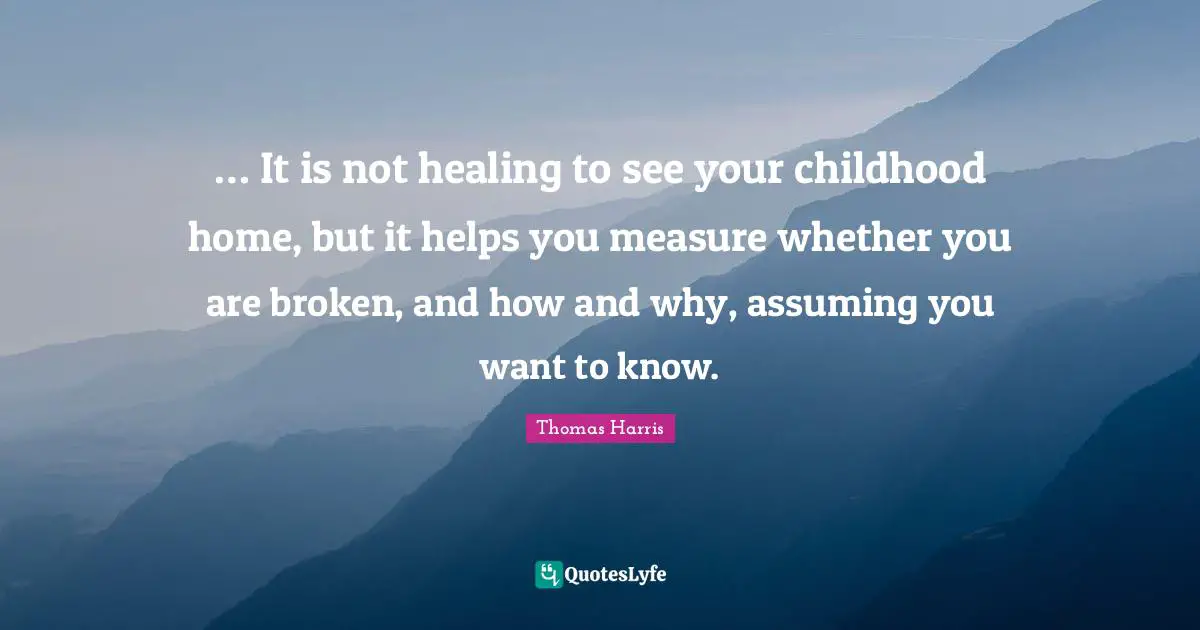 Thomas Harris Quotes: "… It is not healing to see your childhood home, but it helps you measure whether you are broken, and how and why, assuming you want to know."