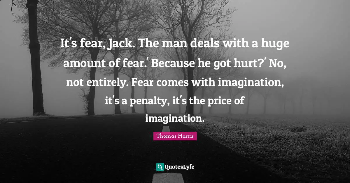 It's fear, Jack. The man deals with a huge amount of fear.' Because he got hurt?' No, not entirely. Fear comes with imagination, it's a penalty, it's the price of imagination.