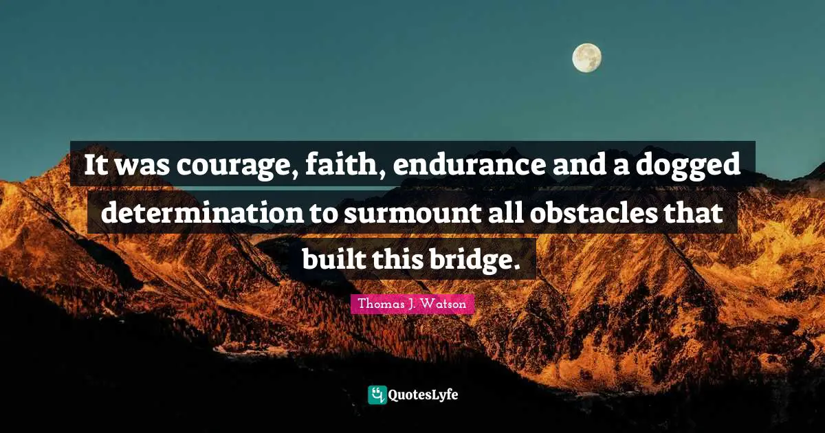 It was courage, faith, endurance and a dogged determination to surmount all obstacles that built this bridge.