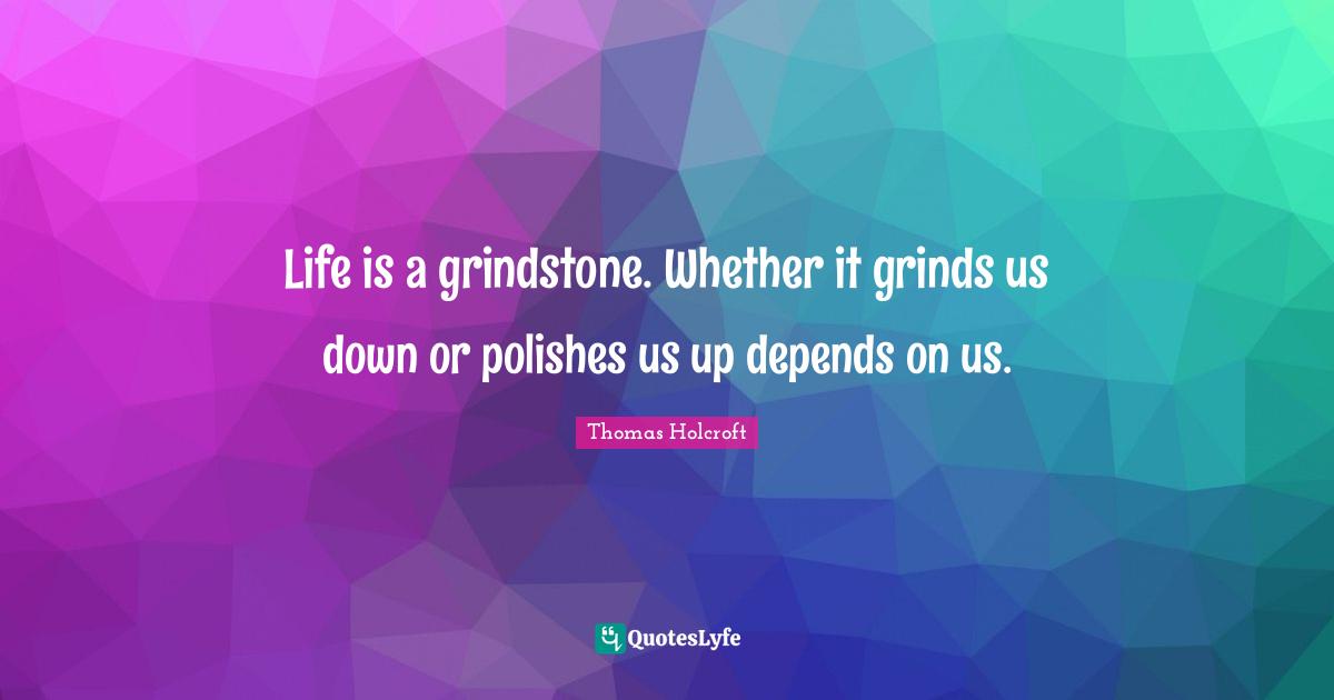 Life is a grindstone. Whether it grinds us down or polishes us up depends on us.