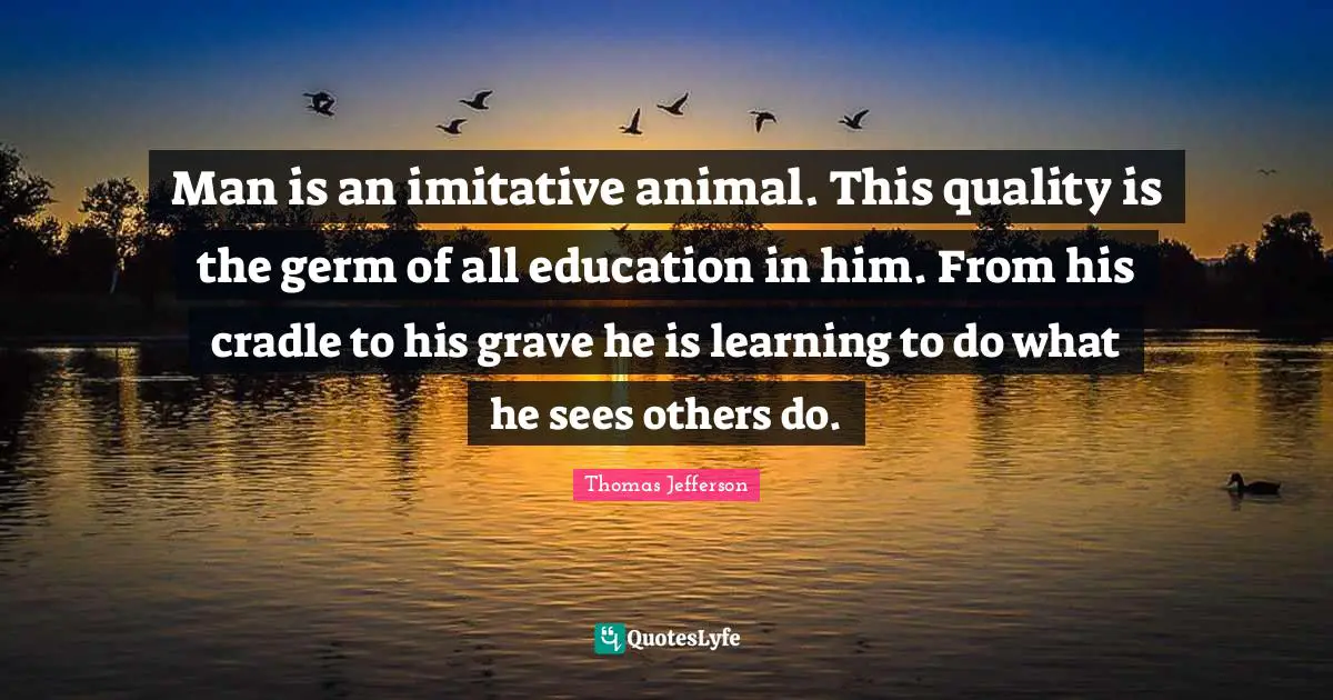 Man is an imitative animal. This quality is the germ of all education in him. From his cradle to his grave he is learning to do what he sees others do.