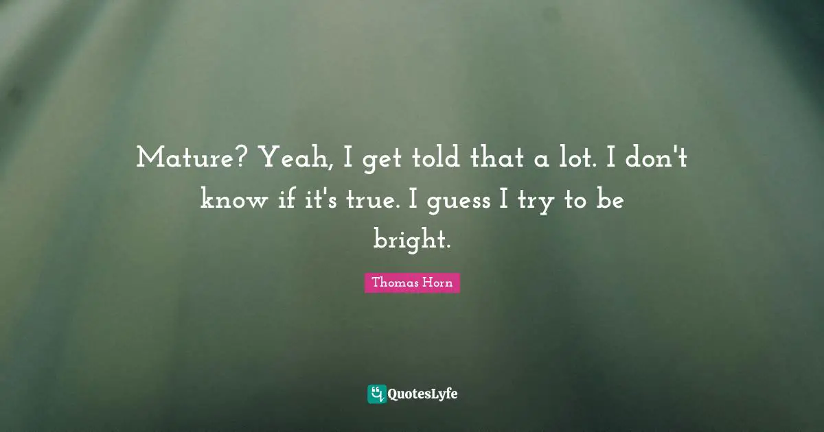 Mature? Yeah, I get told that a lot. I don't know if it's true. I guess I try to be bright.