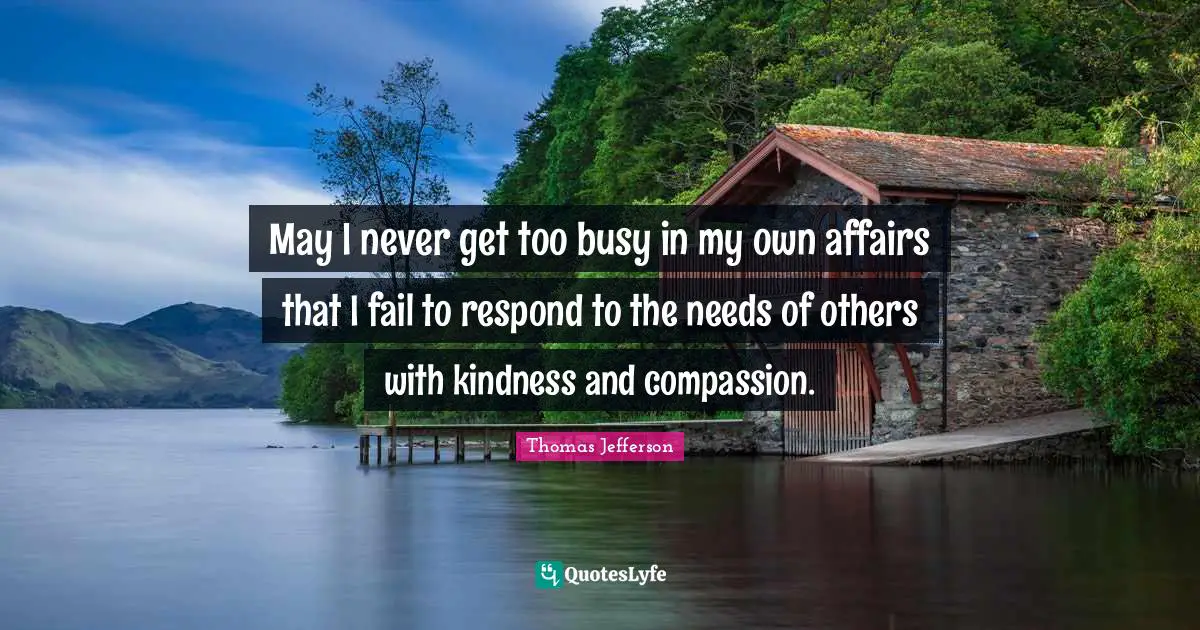 Too Busy Quotes: "May I never get too busy in my own affairs that I fail to respond to the needs of others with kindness and compassion."