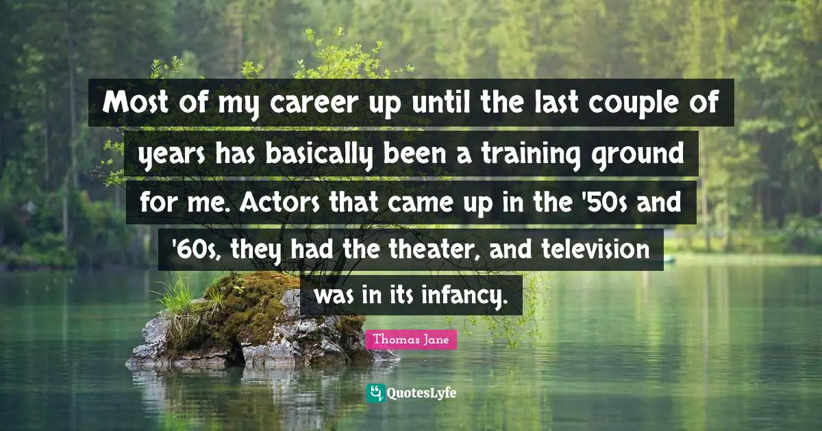 Most of my career up until the last couple of years has basically been a training ground for me. Actors that came up in the '50s and '60s, they had the theater, and television was in its infancy.