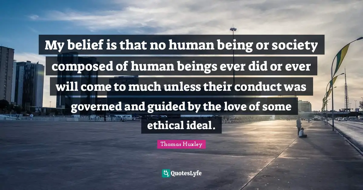 My belief is that no human being or society composed of human beings ever did or ever will come to much unless their conduct was governed and guided by the love of some ethical ideal.