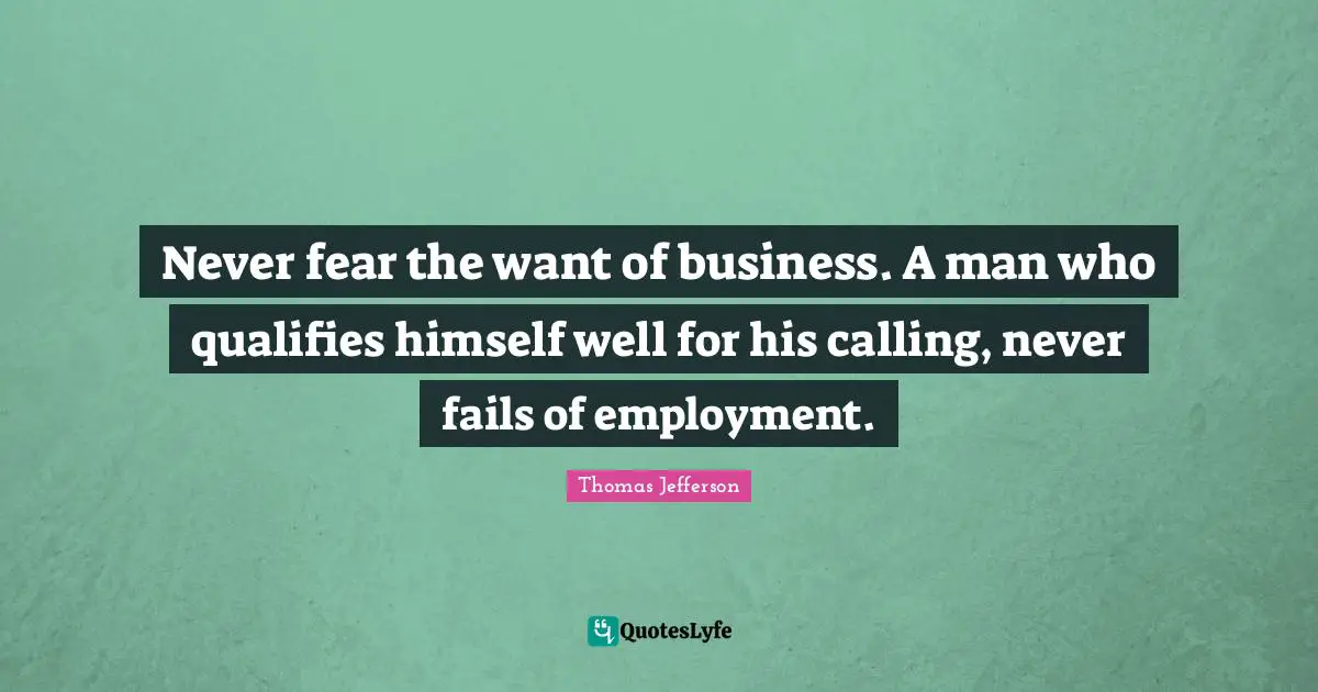 Never fear the want of business. A man who qualifies himself well for his calling, never fails of employment.