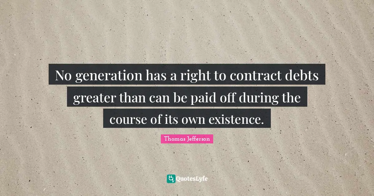 Thomas Jefferson Quotes: "No generation has a right to contract debts greater than can be paid off during the course of its own existence."