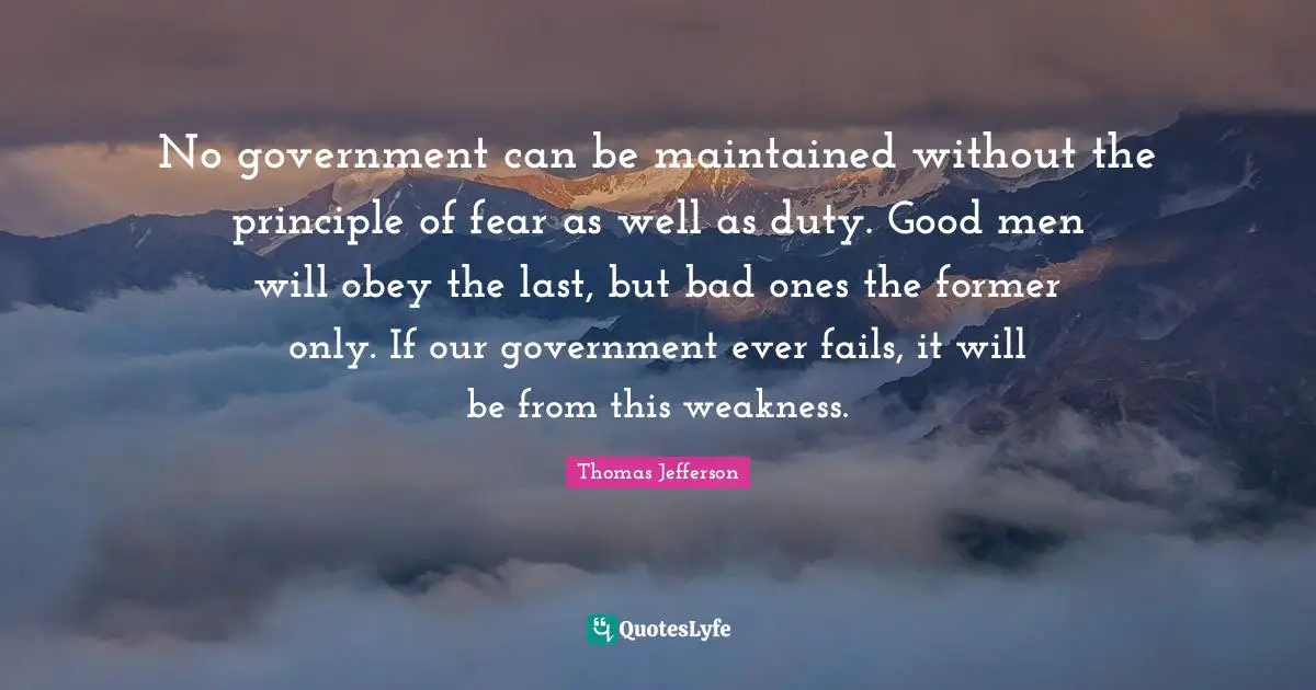No government can be maintained without the principle of fear as well as duty. Good men will obey the last, but bad ones the former only. If our government ever fails, it will be from this weakness.