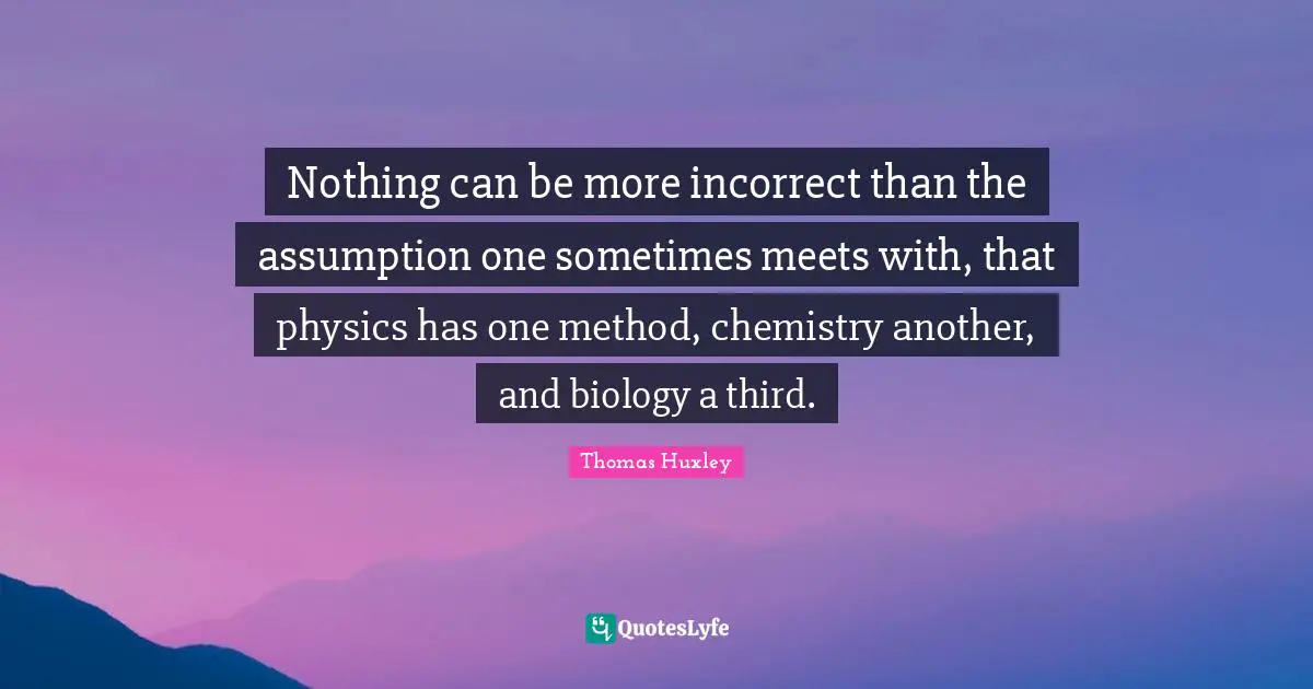 Nothing can be more incorrect than the assumption one sometimes meets with, that physics has one method, chemistry another, and biology a third.