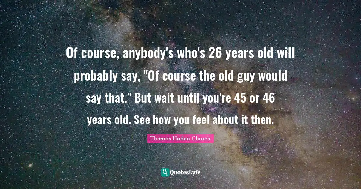 Of course, anybody's who's 26 years old will probably say, "Of course the old guy would say that." But wait until you're 45 or 46 years old. See how you feel about it then.