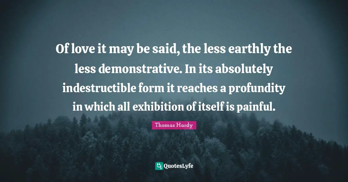 Of love it may be said, the less earthly the less demonstrative. In its absolutely indestructible form it reaches a profundity in which all exhibition of itself is painful.