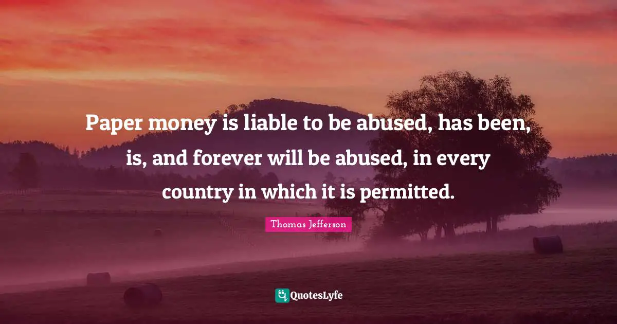 Thomas Jefferson Quotes: "Paper money is liable to be abused, has been, is, and forever will be abused, in every country in which it is permitted."