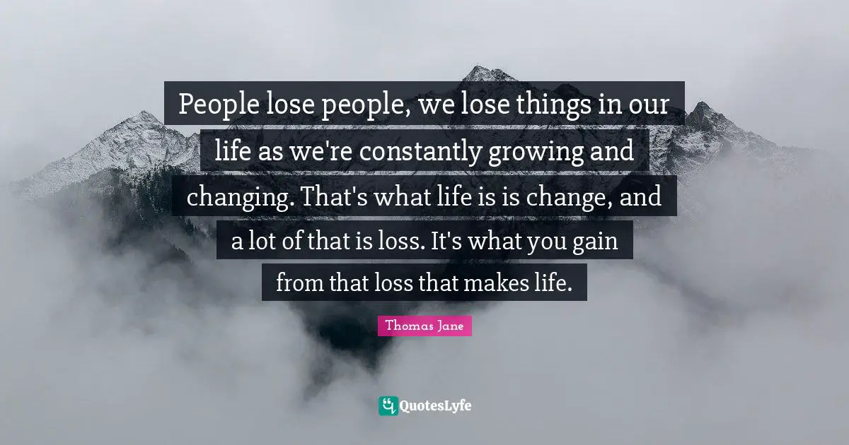 People lose people, we lose things in our life as we're constantly growing and changing. That's what life is is change, and a lot of that is loss. It's what you gain from that loss that makes life.