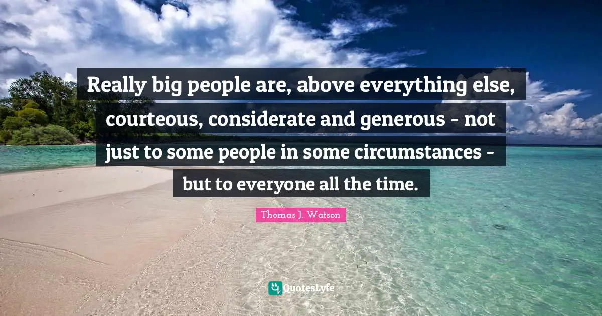 Really big people are, above everything else, courteous, considerate and generous - not just to some people in some circumstances - but to everyone all the time.
