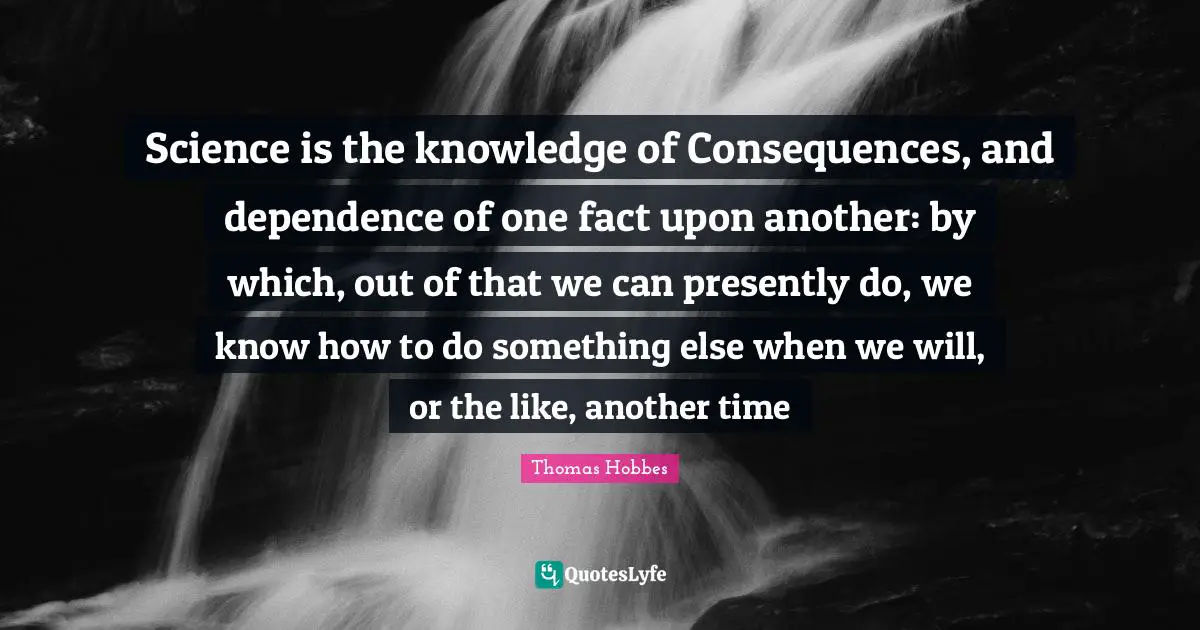 Science is the knowledge of Consequences, and dependence of one fact upon another: by which, out of that we can presently do, we know how to do something else when we will, or the like, another time