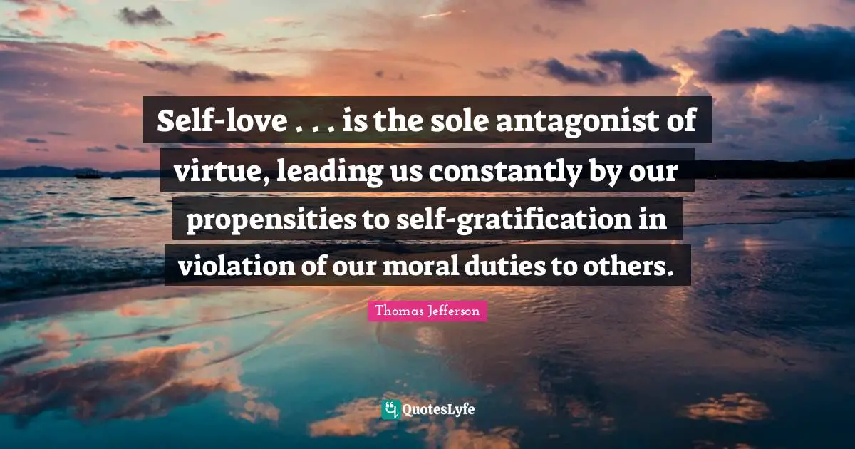 Self-love . . . is the sole antagonist of virtue, leading us constantly by our propensities to self-gratification in violation of our moral duties to others.