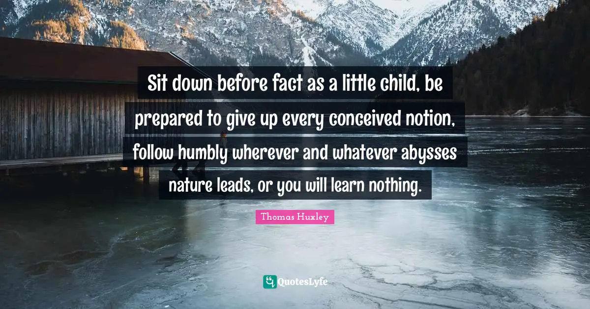 Thomas Huxley Quotes: "Sit down before fact as a little child, be prepared to give up every conceived notion, follow humbly wherever and whatever abysses nature leads, or you will learn nothing."