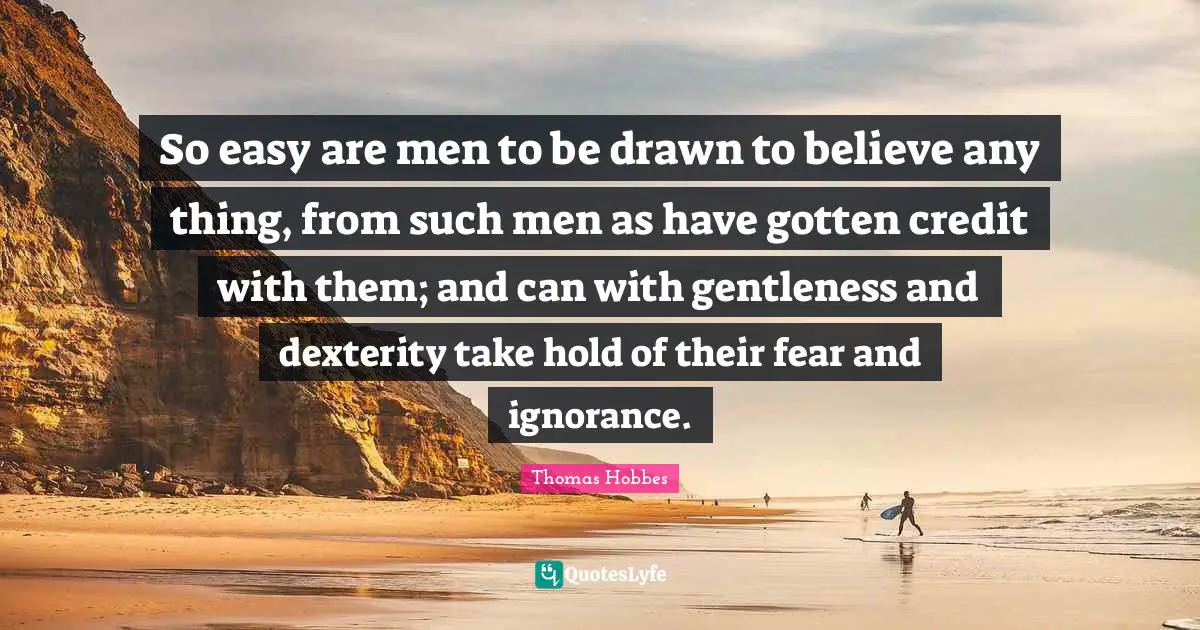 Thomas Hobbes Quotes: "So easy are men to be drawn to believe any thing, from such men as have gotten credit with them; and can with gentleness and dexterity take hold of their fear and ignorance."