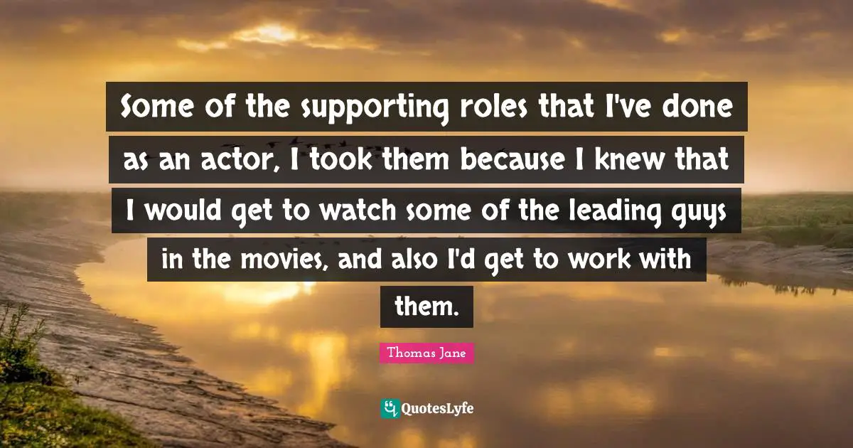 Some of the supporting roles that I've done as an actor, I took them because I knew that I would get to watch some of the leading guys in the movies, and also I'd get to work with them.