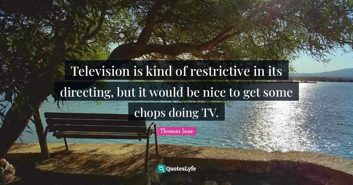 Television is kind of restrictive in its directing, but it would be nice to get some chops doing TV.