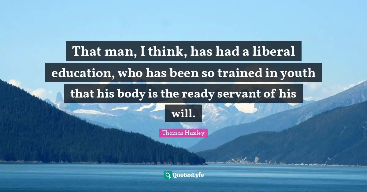 That man, I think, has had a liberal education, who has been so trained in youth that his body is the ready servant of his will.
