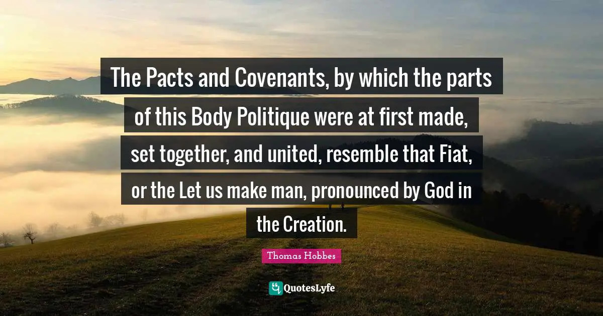 The Pacts and Covenants, by which the parts of this Body Politique were at first made, set together, and united, resemble that Fiat, or the Let us make man, pronounced by God in the Creation.