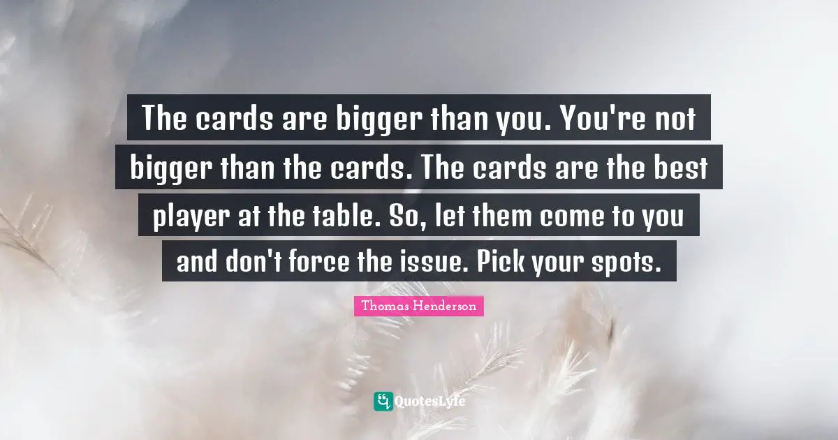 The cards are bigger than you. You're not bigger than the cards. The cards are the best player at the table. So, let them come to you and don't force the issue. Pick your spots.
