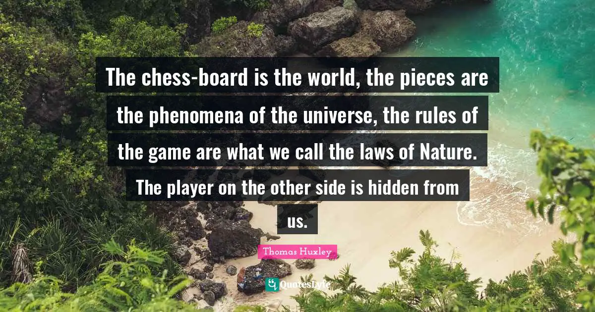 Thomas Huxley Quotes: "The chess-board is the world, the pieces are the phenomena of the universe, the rules of the game are what we call the laws of Nature. The player on the other side is hidden from us."