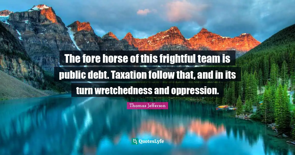 The fore horse of this frightful team is public debt. Taxation follow that, and in its turn wretchedness and oppression.