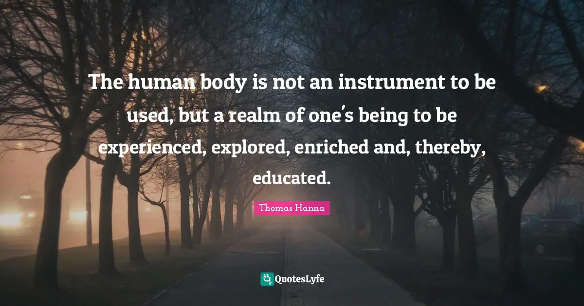 The human body is not an instrument to be used, but a realm of one's being to be experienced, explored, enriched and, thereby, educated.