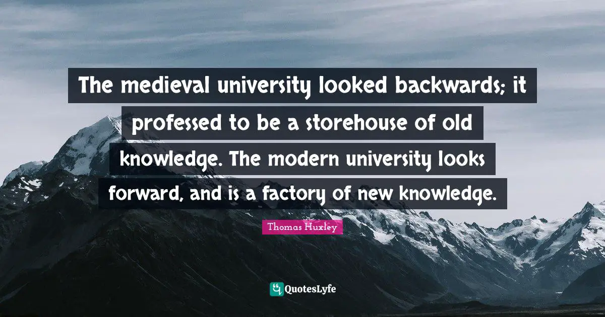 The medieval university looked backwards; it professed to be a storehouse of old knowledge. The modern university looks forward, and is a factory of new knowledge.