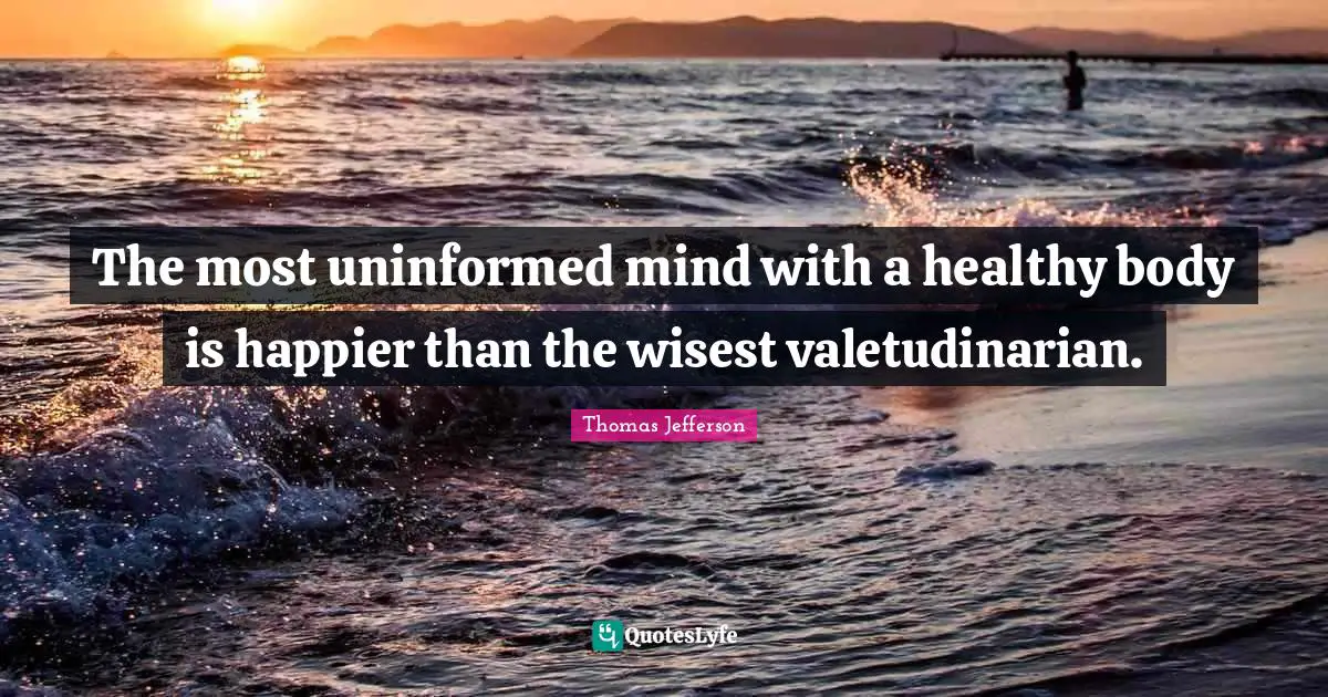 The most uninformed mind with a healthy body is happier than the wisest valetudinarian.