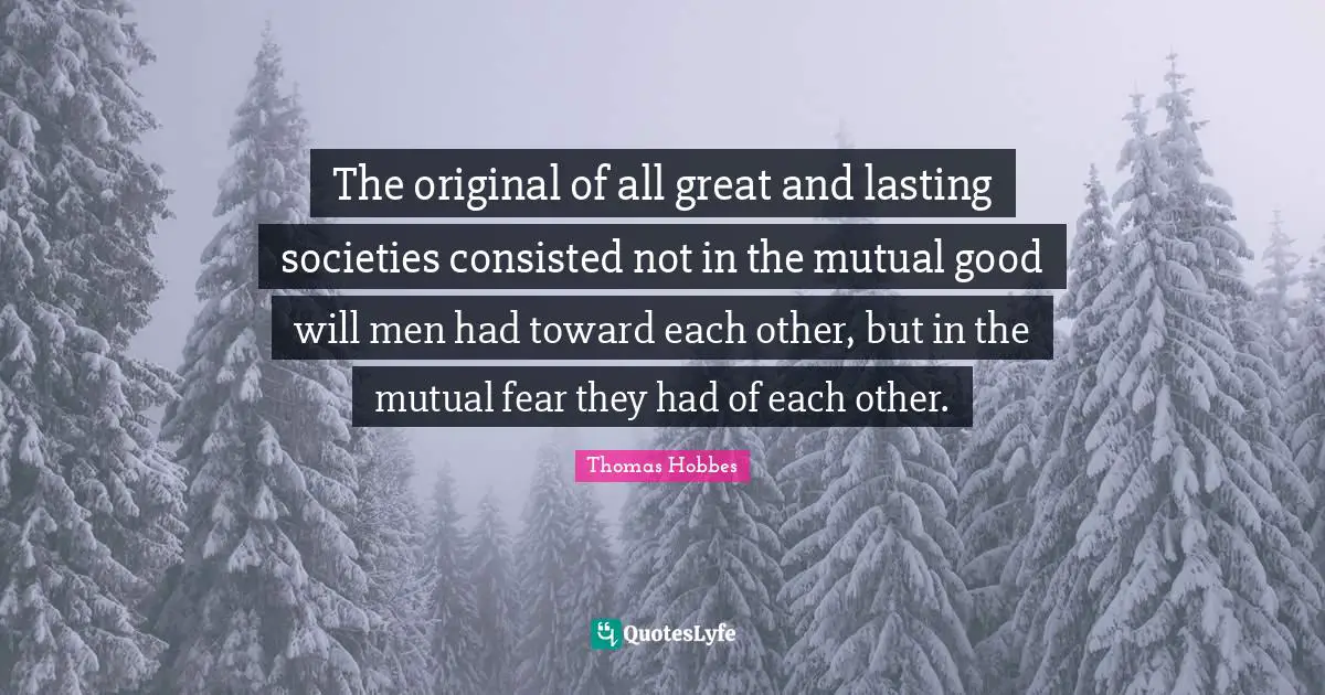 Thomas Hobbes Quotes: "The original of all great and lasting societies consisted not in the mutual good will men had toward each other, but in the mutual fear they had of each other."