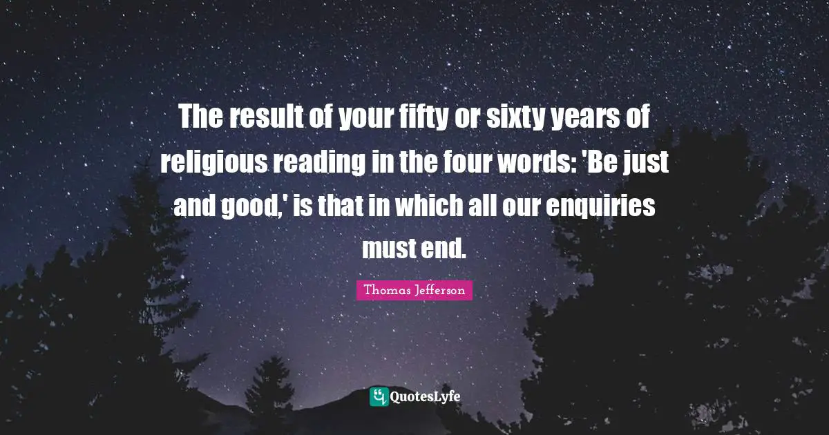 The result of your fifty or sixty years of religious reading in the four words: 'Be just and good,' is that in which all our enquiries must end.