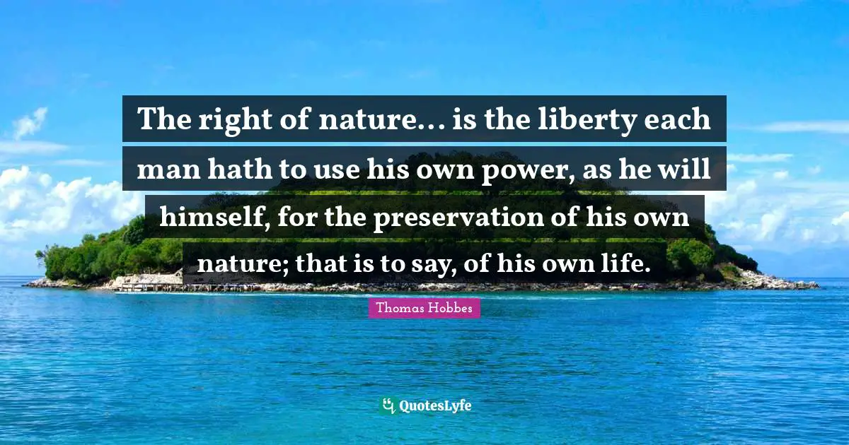 Nature Quotes: "The right of nature... is the liberty each man hath to use his own power, as he will himself, for the preservation of his own nature; that is to say, of his own life."
