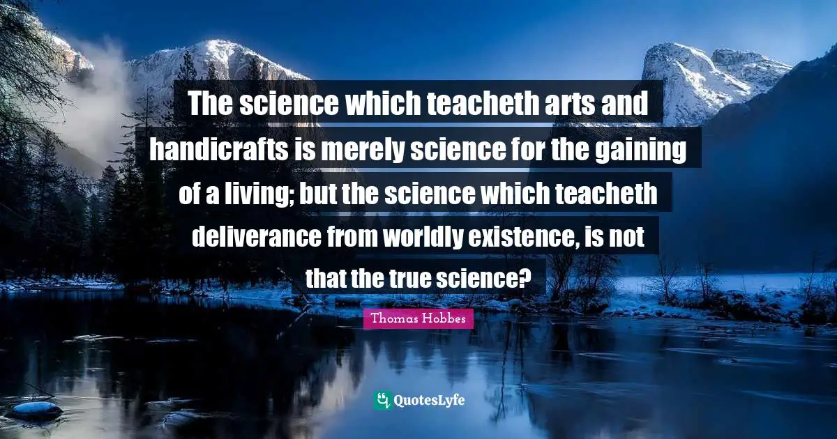 Thomas Hobbes Quotes: "The science which teacheth arts and handicrafts is merely science for the gaining of a living; but the science which teacheth deliverance from worldly existence, is not that the true science?"